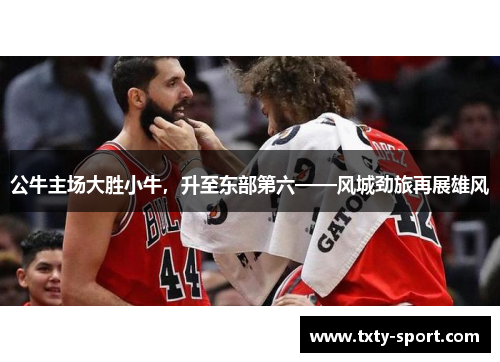 公牛主场大胜小牛，升至东部第六——风城劲旅再展雄风