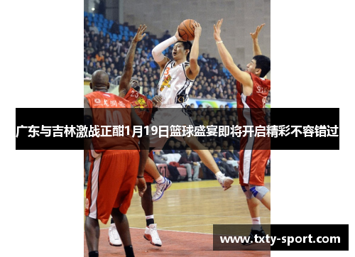 广东与吉林激战正酣1月19日篮球盛宴即将开启精彩不容错过